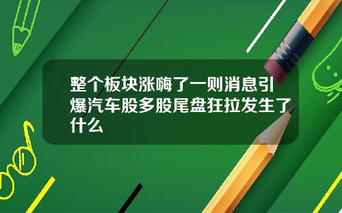 整个板块涨嗨了一则消息引爆汽车股多股尾盘狂拉发生了什么