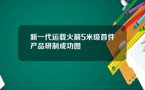 新一代运载火箭5米级首件产品研制成功图