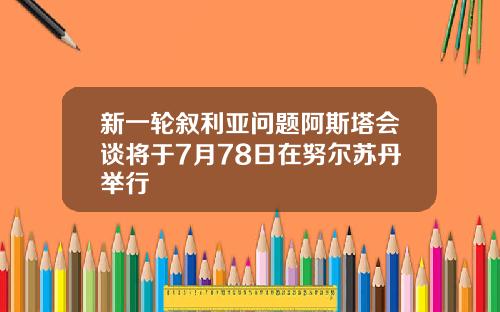 新一轮叙利亚问题阿斯塔会谈将于7月78日在努尔苏丹举行