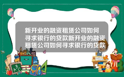新开业的融资租赁公司如何寻求银行的贷款新开业的融资租赁公司如何寻求银行的贷款利息