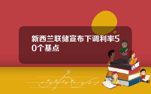 新西兰联储宣布下调利率50个基点