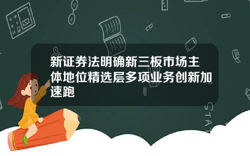 新证券法明确新三板市场主体地位精选层多项业务创新加速跑