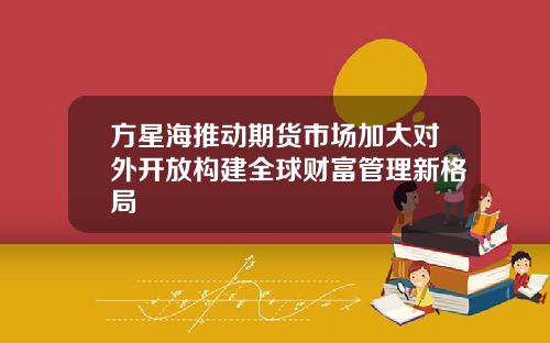 方星海推动期货市场加大对外开放构建全球财富管理新格局