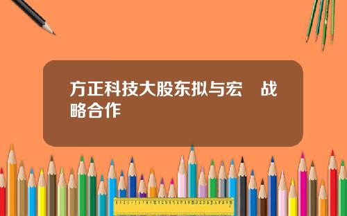 方正科技大股东拟与宏碁战略合作