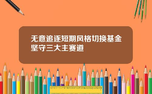 无意追逐短期风格切换基金坚守三大主赛道