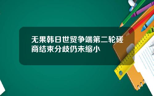 无果韩日世贸争端第二轮磋商结束分歧仍未缩小