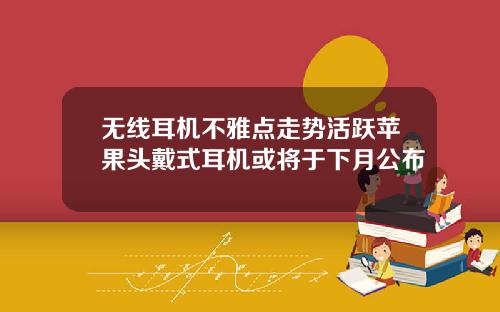 无线耳机不雅点走势活跃苹果头戴式耳机或将于下月公布