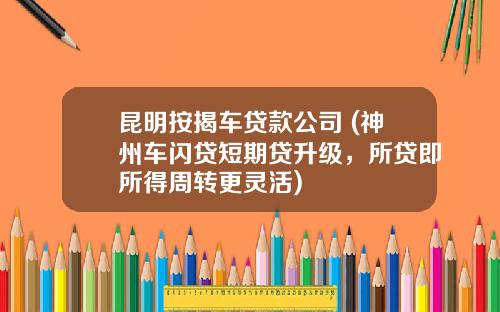 昆明按揭车贷款公司 (神州车闪贷短期贷升级，所贷即所得周转更灵活)