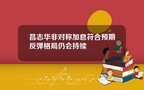 昌志华非对称加息符合预期反弹格局仍会持续