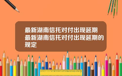 最新湖南信托对付出现延期最新湖南信托对付出现延期的规定
