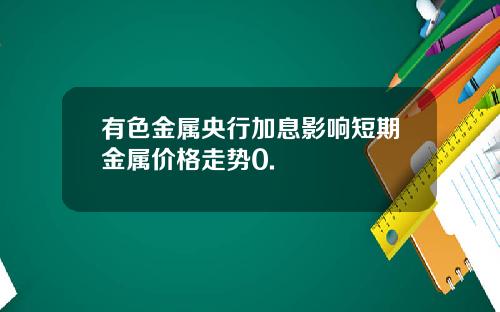 有色金属央行加息影响短期金属价格走势0.