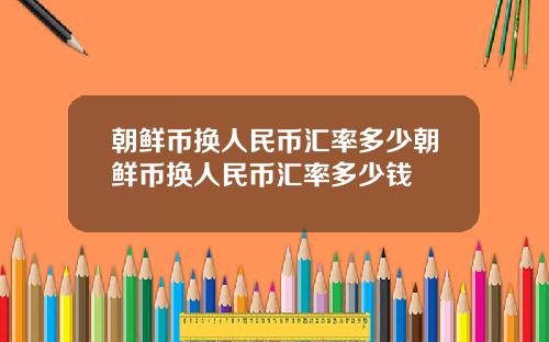 朝鲜币换人民币汇率多少朝鲜币换人民币汇率多少钱