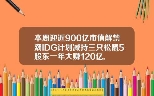 本周迎近900亿市值解禁潮IDG计划减持三只松鼠5股东一年大赚120亿.