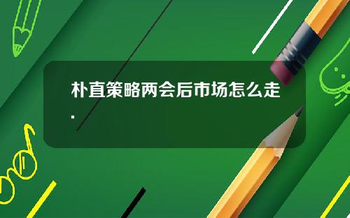朴直策略两会后市场怎么走.