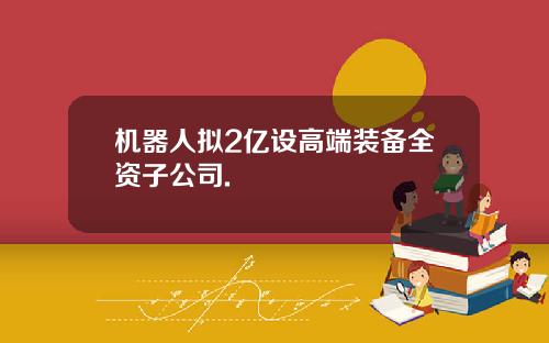 机器人拟2亿设高端装备全资子公司.