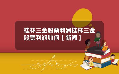 桂林三金股票利润桂林三金股票利润如何【新闻】