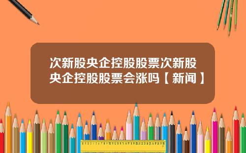 次新股央企控股股票次新股央企控股股票会涨吗【新闻】