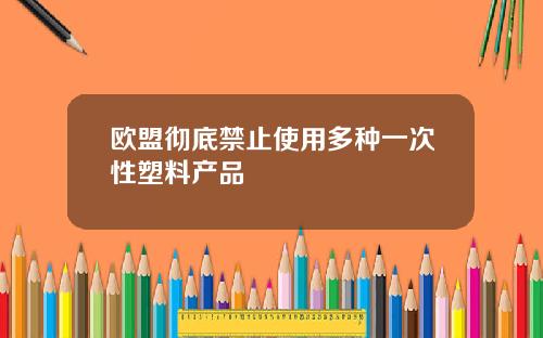 欧盟彻底禁止使用多种一次性塑料产品