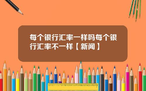 每个银行汇率一样吗每个银行汇率不一样【新闻】