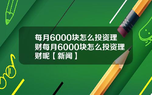 每月6000块怎么投资理财每月6000块怎么投资理财呢【新闻】