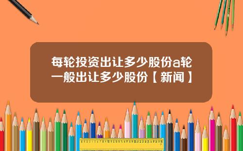 每轮投资出让多少股份a轮一般出让多少股份【新闻】