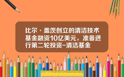 比尔·盖茨创立的清洁技术基金融资10亿美元，准备进行第二轮投资-清洁基金