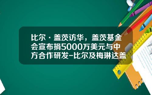 比尔·盖茨访华，盖茨基金会宣布捐5000万美元与中方合作研发-比尔及梅琳达盖茨基金会