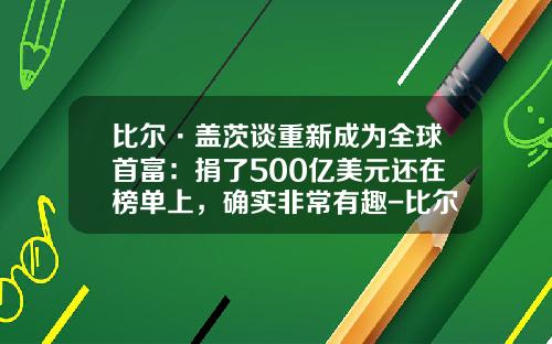 比尔·盖茨谈重新成为全球首富：捐了500亿美元还在榜单上，确实非常有趣-比尔盖斯占据世界首富多少年