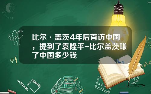 比尔·盖茨4年后首访中国，提到了袁隆平-比尔盖茨赚了中国多少钱