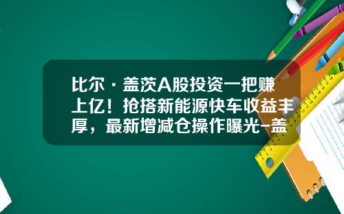 比尔·盖茨A股投资一把赚上亿！抢搭新能源快车收益丰厚，最新增减仓操作曝光-盖茨基金a股