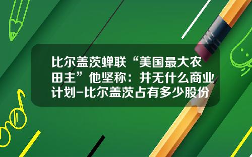 比尔盖茨蝉联“美国最大农田主”他坚称：并无什么商业计划-比尔盖茨占有多少股份