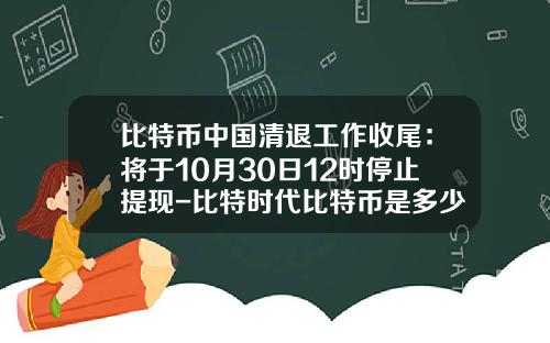 比特币中国清退工作收尾：将于10月30日12时停止提现-比特时代比特币是多少提现