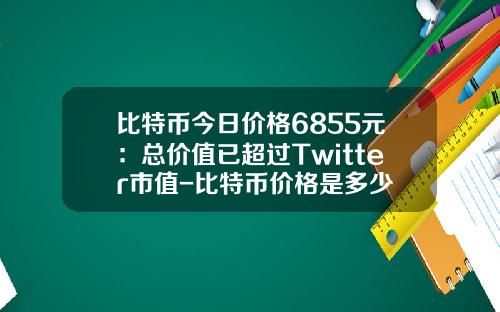 比特币今日价格6855元：总价值已超过Twitter市值-比特币价格是多少