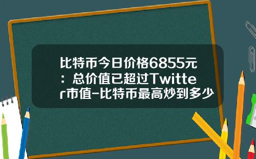 比特币今日价格6855元：总价值已超过Twitter市值-比特币最高炒到多少钱