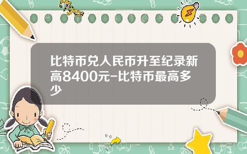 比特币兑人民币升至纪录新高8400元-比特币最高多少