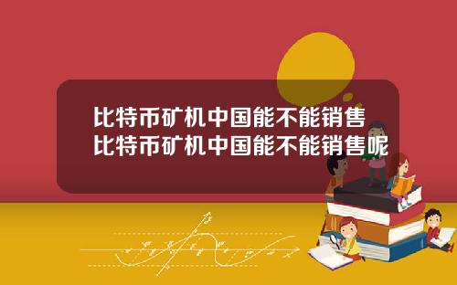 比特币矿机中国能不能销售比特币矿机中国能不能销售呢