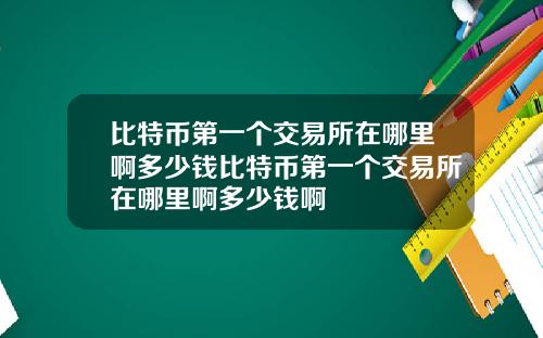比特币第一个交易所在哪里啊多少钱比特币第一个交易所在哪里啊多少钱啊