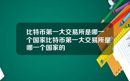 比特币第一大交易所是哪一个国家比特币第一大交易所是哪一个国家的