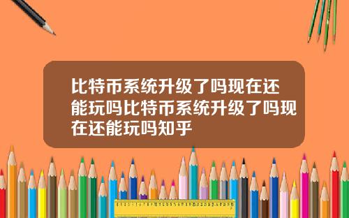 比特币系统升级了吗现在还能玩吗比特币系统升级了吗现在还能玩吗知乎