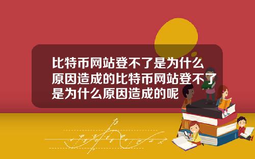 比特币网站登不了是为什么原因造成的比特币网站登不了是为什么原因造成的呢