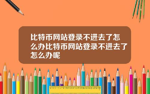 比特币网站登录不进去了怎么办比特币网站登录不进去了怎么办呢