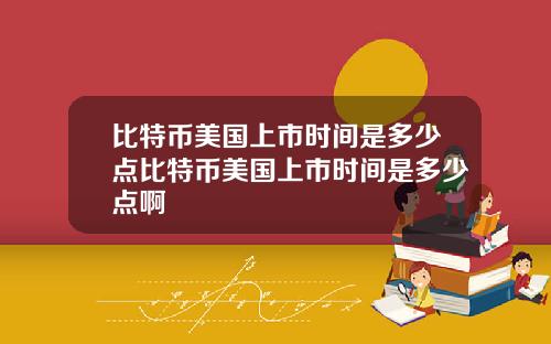 比特币美国上市时间是多少点比特币美国上市时间是多少点啊