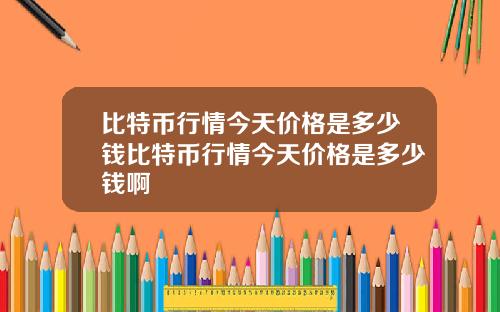 比特币行情今天价格是多少钱比特币行情今天价格是多少钱啊