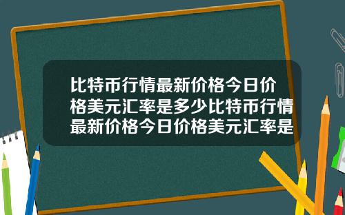 比特币行情最新价格今日价格美元汇率是多少比特币行情最新价格今日价格美元汇率是多少钱