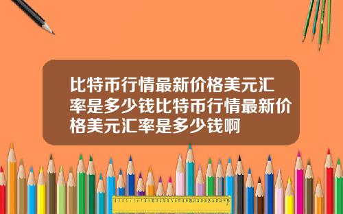 比特币行情最新价格美元汇率是多少钱比特币行情最新价格美元汇率是多少钱啊