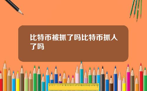 比特币被抓了吗比特币抓人了吗