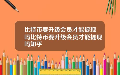 比特币要升级会员才能提现吗比特币要升级会员才能提现吗知乎