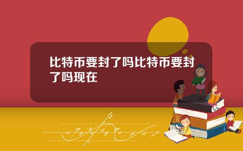 比特币要封了吗比特币要封了吗现在