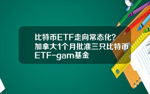 比特币ETF走向常态化？加拿大1个月批准三只比特币ETF-gam基金