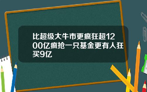 比超级大牛市更疯狂超1200亿疯抢一只基金更有人狂买9亿